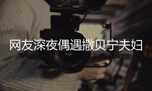 网友温馨对酌深夜撒贝两人浪漫宁夫甜蜜妇 偶遇