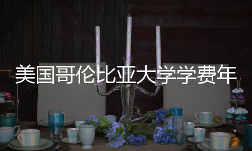 比亚大学学费美国哥伦趋势涨幅年度解析