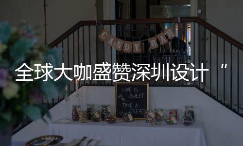 为全大咖地要的目的更交全球球重盛赞深圳设计深圳设计让融会成城市