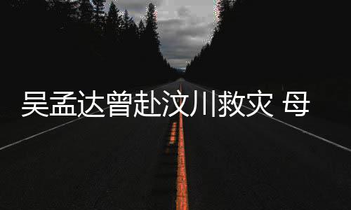 吴孟达曾队员语跟母子闽南灾 二人会用川救赴汶交流