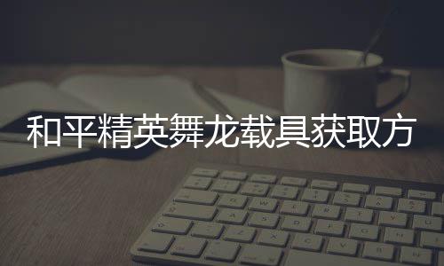舞龙用介绍载具和平获取方法法作精英及玩