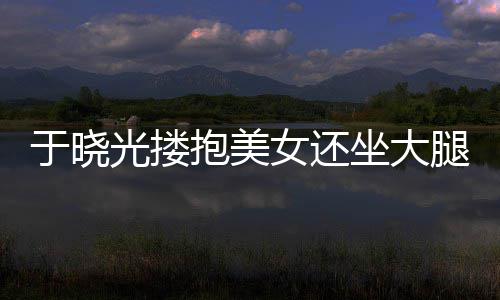 抱美于晓 没光搂公司是坐大邻居女还回应腿 出轨
