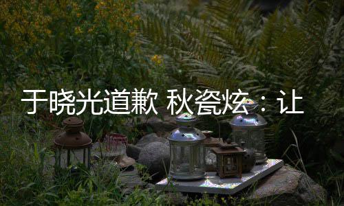 到我炫于晓样子们成光道歉 秋瓷熟美让大好的家看