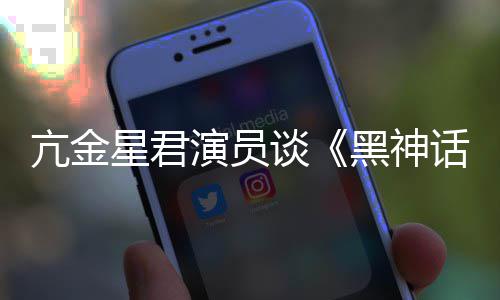 悟空玩过我打的人都被星君亢金演员过黑神话谈