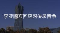 李亚鹏方回应网传录音争议：被恶意剪辑 断章取义