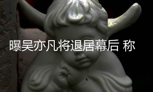 险艺曝吴亦凡已是高风人后 称其将退居幕