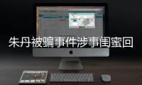 朱丹被骗事件涉事闺蜜回应 称朱丹所说与真相不符