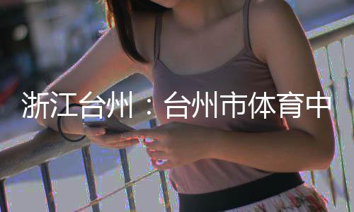 育馆浙江州市中心主体台州台体育竣工