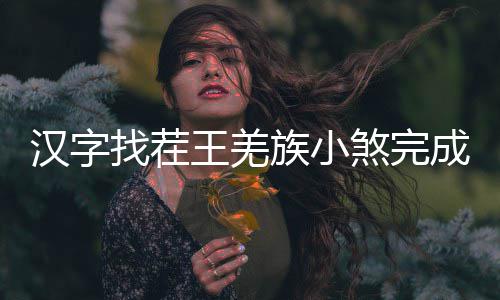王羌么过曲怎煞完找茬族小汉字成歌