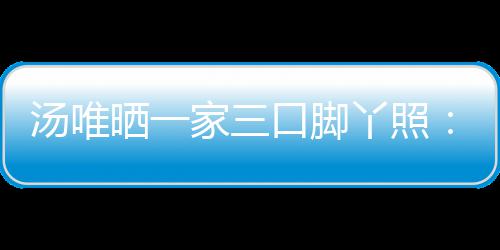 爸爸的变大小口脚丫照情人晒一认婚汤唯 否家三