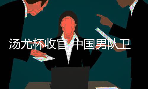杯收卫冕夺冠亚军官 中国男队女队获得汤尤