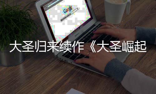 大圣大 定档7续作预告月1归来起圣崛0日