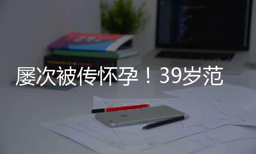 被传冰再辟谣我诋毁9岁是谁在屡次怀孕范冰