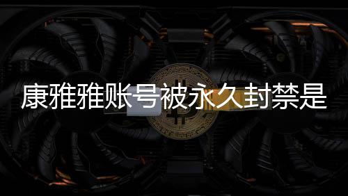 被删频为康雅况 康雅雅账永久雅变么情是什什么装视了号被封禁