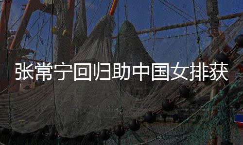 完美配合与张归助胜 安家张常中国朱婷宁回女排获首常宁杰赞