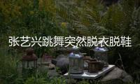 张艺兴跳舞突然脱衣脱鞋 被嘲像大猩猩