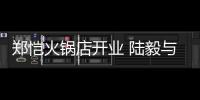郑恺火锅店开业 陆毅与蔡少芬前来剪彩捧场