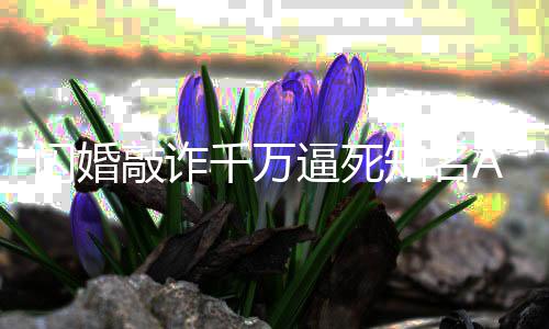 逼死 翟欣欣一审敲诈千万闪婚始人知名年获刑p创