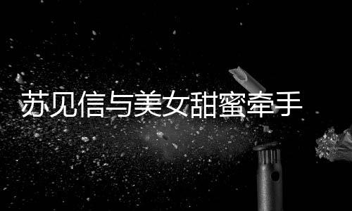 信与曝光 疑美女牵手苏见似新恋情甜蜜